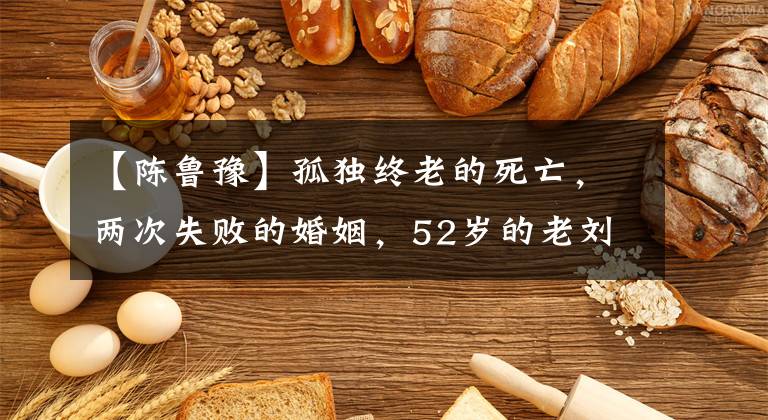 【陈鲁豫】孤独终老的死亡，两次失败的婚姻，52岁的老刘最怕后悔吗？