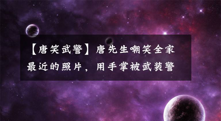 【唐笑武警】唐先生嘲笑全家最近的照片,用手掌被武装警察辱骂过,现在嫁给了帅气的胡浩丈夫,三岁的儿子很调皮。(莎士比亚)。