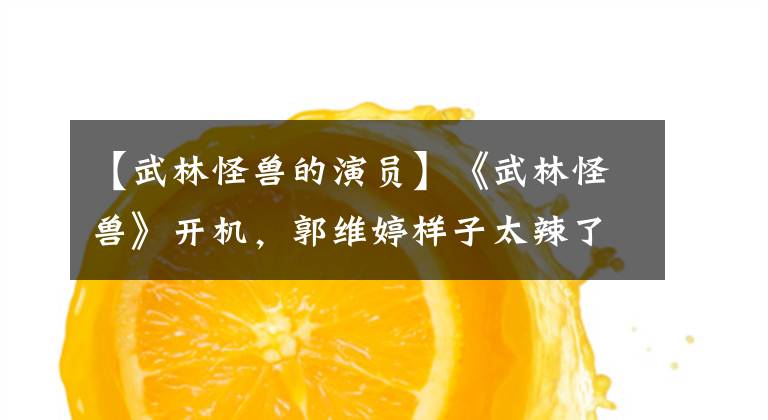 【武林怪兽的演员】《武林怪兽》开机,郭维婷样子太辣了,网友们跪求不要再装古装了!