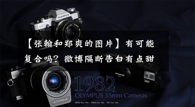 【张翰和郑爽的图片】有可能复合吗？微博隔断告白有点甜