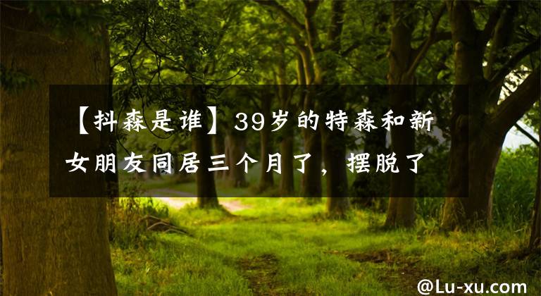 【抖森是谁】39岁的特森和新女朋友同居三个月了,摆脱了热闹的感情,变得火热起来,安分心碎。