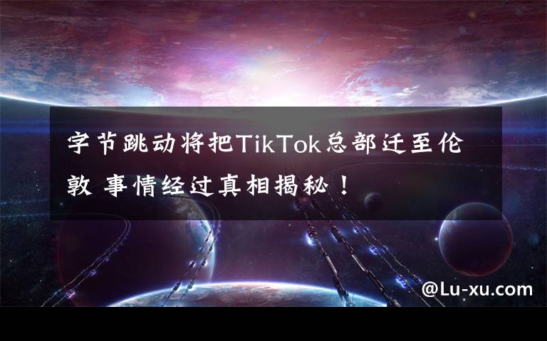 字节跳动将把TikTok总部迁至伦敦 事情经过真相揭秘!