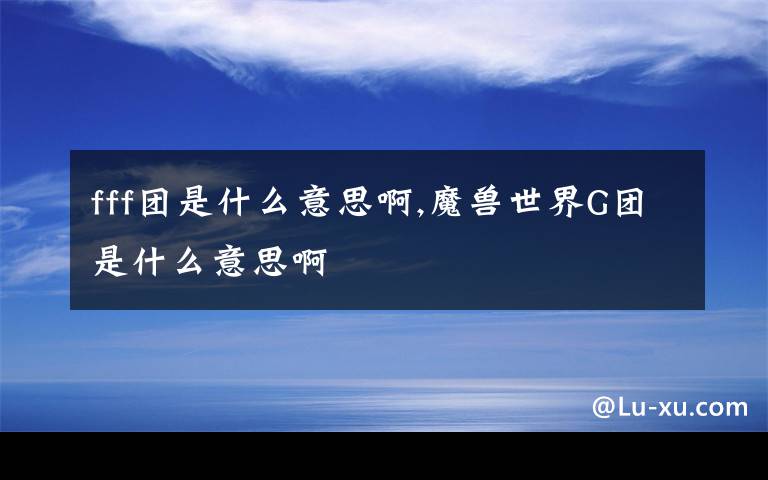 fff团是什么意思啊,魔兽世界G团是什么意思啊