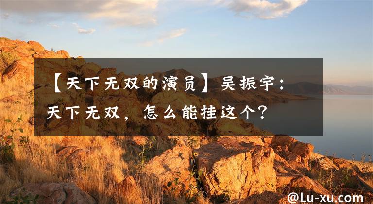 【天下无双的演员】吴振宇:天下无双,怎么能挂这个?