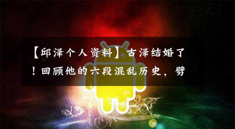 【邱泽个人资料】古泽结婚了!回顾他的六段混乱历史,劈腿汤燕,与有钱人传出绯闻