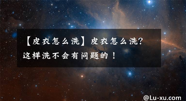 【皮衣怎么洗】皮衣怎么洗？这样洗不会有问题的！
