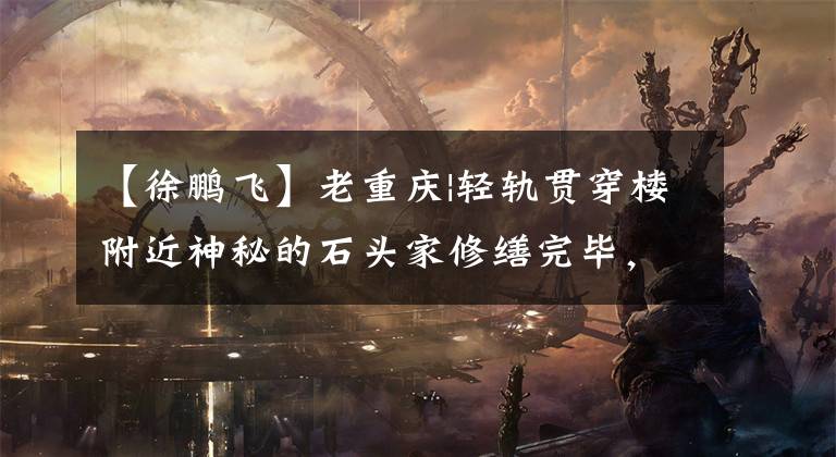 【徐鹏飞】老重庆|轻轨贯穿楼附近神秘的石头家修缮完毕,主人是《红岩》中特务头目的原型