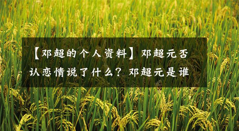 【邓超的个人资料】邓超元否认恋情说了什么？邓超元是谁个人资料照片疑恋爱证据曝光