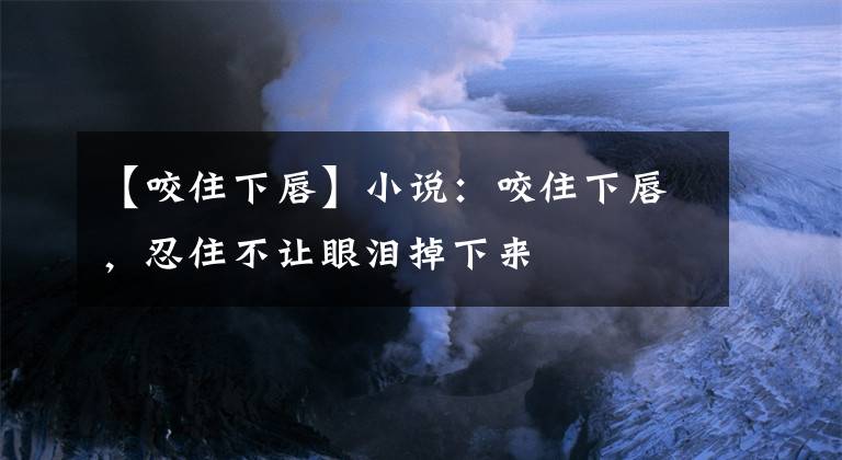 【咬住下唇】小说：咬住下唇，忍住不让眼泪掉下来