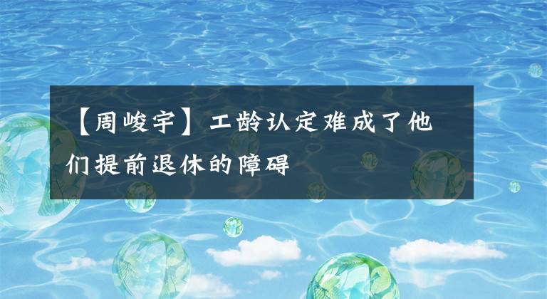 【周峻宇】工龄认定难成了他们提前退休的障碍