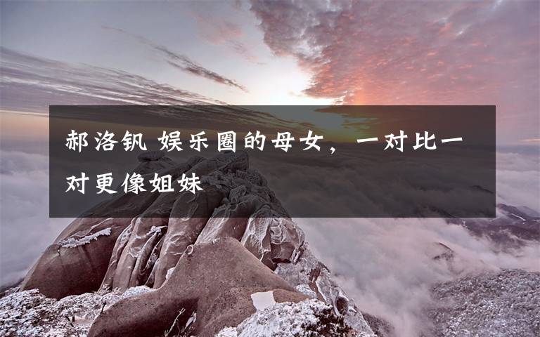 郝洛钒 娱乐圈的母女,一对比一对更像姐妹