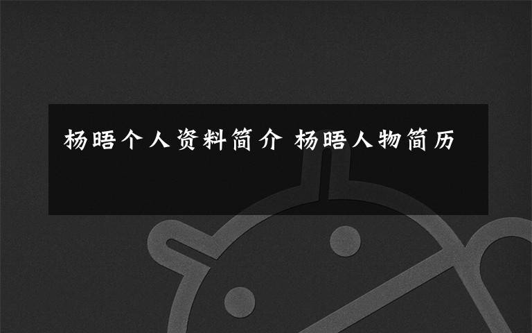 杨晤个人资料简介 杨晤人物简历