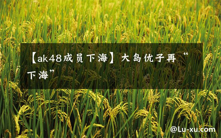 【ak48成员下海】大岛优子再“下海”