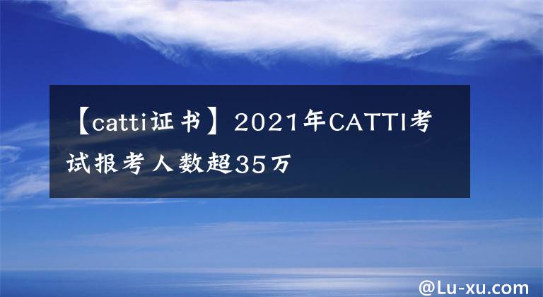 【catti证书】2021年CATTI考试报考人数超35万