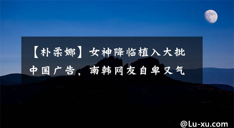 【朴柔娜】女神降临植入大批中国广告，南韩网友自卑又气愤，网友却轻松回怼