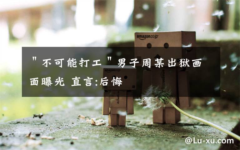 "不可能打工"男子周某出狱画面曝光 直言:后悔