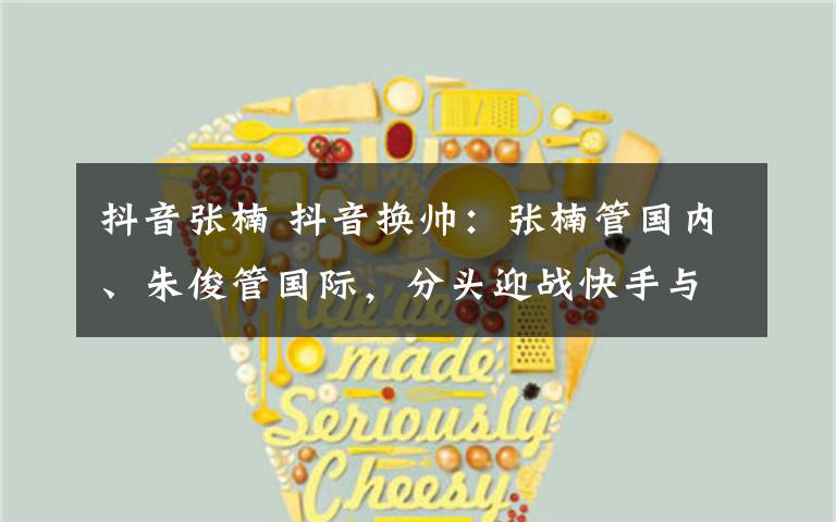 抖音张楠 抖音换帅:张楠管国内、朱俊管国际,分头迎战快手与Facebook
