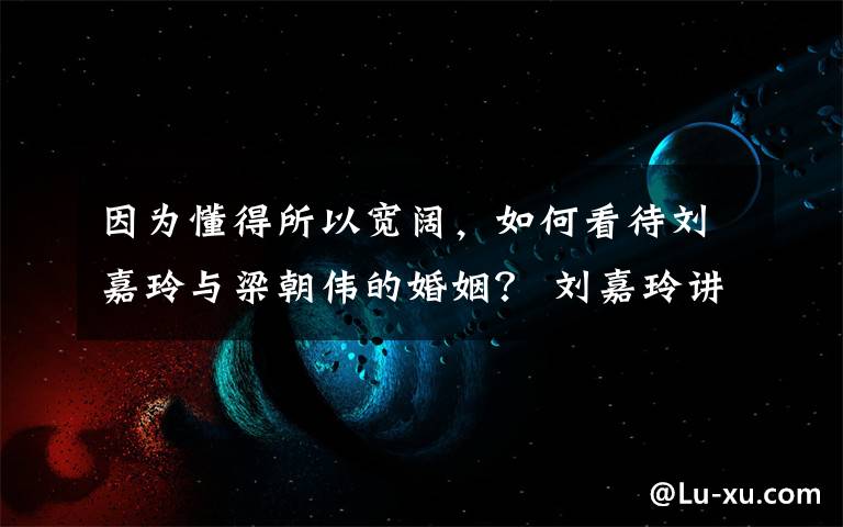 因为懂得所以宽阔,如何看待刘嘉玲与梁朝伟的婚姻? 刘嘉玲讲述生活中的梁朝伟
