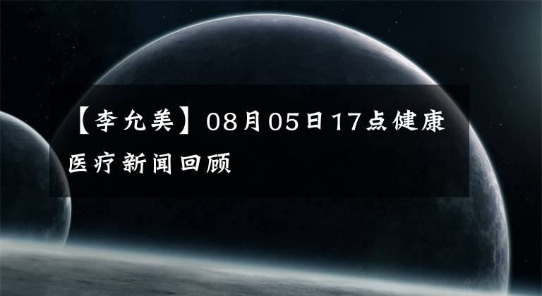 【李允美】08月05日17点健康医疗新闻回顾