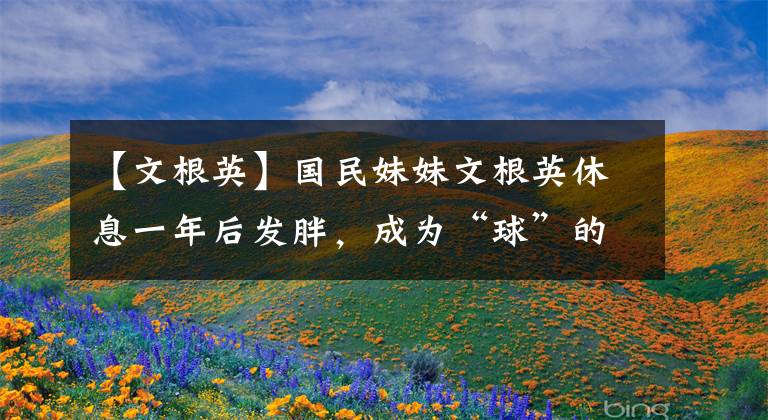 【文根英】国民妹妹文根英休息一年后发胖,成为“球”的一个原因是无法控制体重。