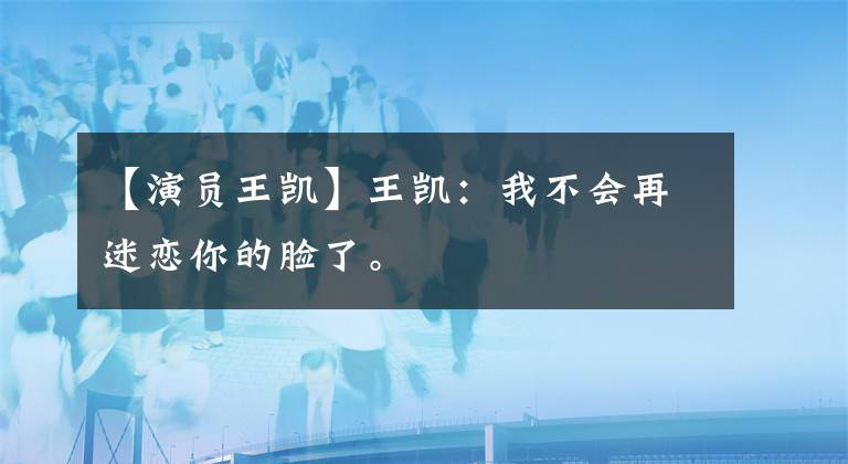 【演员王凯】王凯:我不会再迷恋你的脸了。