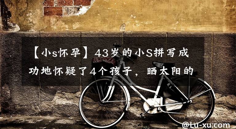 【小s怀孕】43岁的小S拼写成功地怀疑了4个孩子,晒太阳的话,就像怀孕3个月一样,亲生儿子无拘无束。