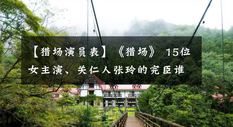【猎场演员表】《猎场》 15位女主演、关仁人张玲的完臣谁能抓住胡居心?