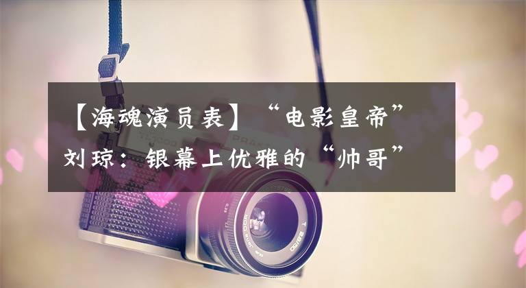 【海魂演员表】“电影皇帝”刘琼:银幕上优雅的“帅哥”