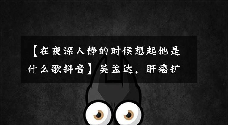 【在夜深人静的时候想起他是什么歌抖音】吴孟达，肝癌扩散曝光，春节前最后一次出道导演：非常弱，只能录一个小时，但很适合