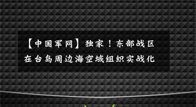 【中国军网】独家！东部战区在台岛周边海空域组织实战化演练现场视频