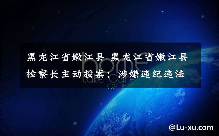 黑龙江省嫩江县 黑龙江省嫩江县检察长主动投案:涉嫌违纪违法 仍称为同志