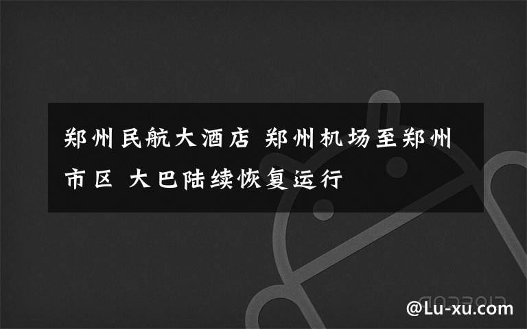 郑州民航大酒店 郑州机场至郑州市区 大巴陆续恢复运行