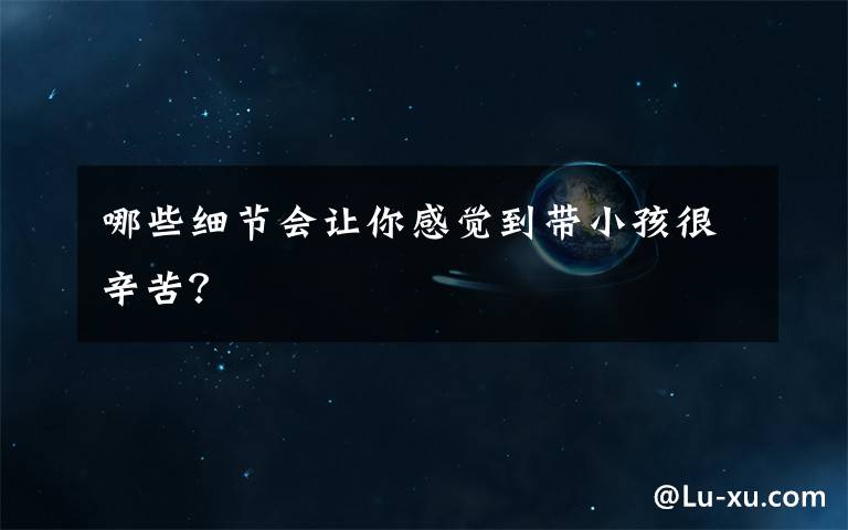 哪些细节会让你感觉到带小孩很辛苦?
