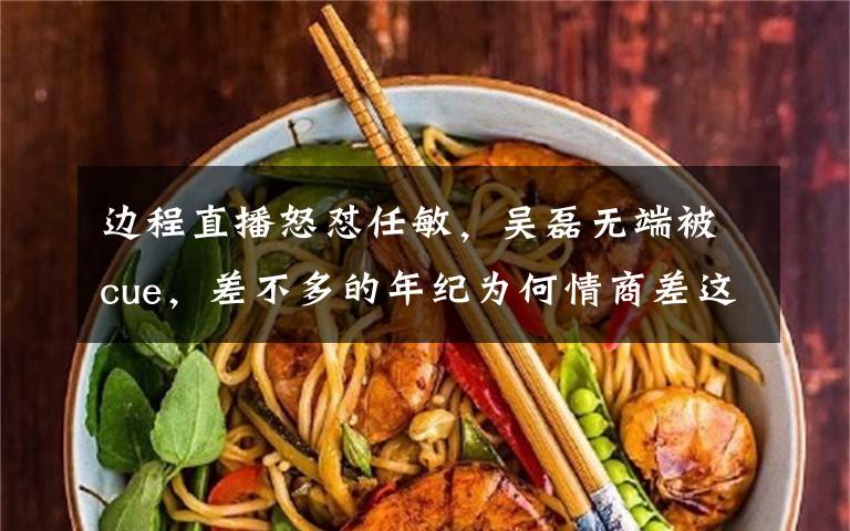 边程直播怒怼任敏，吴磊无端被cue，差不多的年纪为何情商差这么多？ 吴磊边程对比完整版