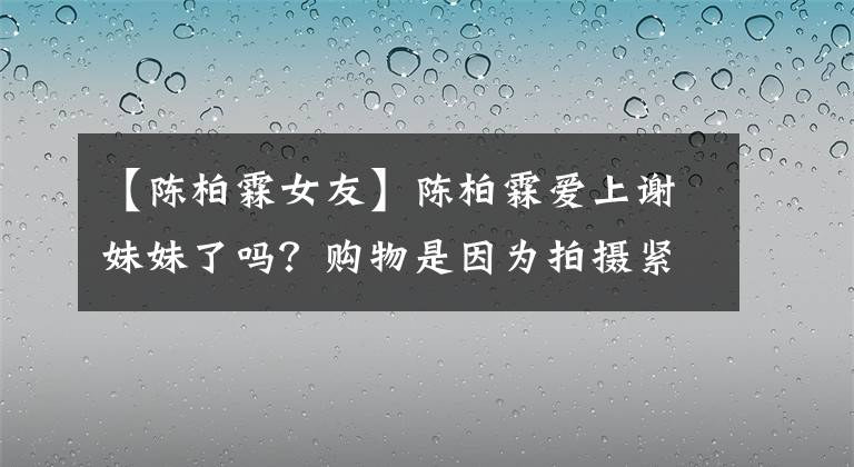 【陈柏霖女友】陈柏霖爱上谢妹妹了吗?购物是因为拍摄紧张,6年前拍摄的