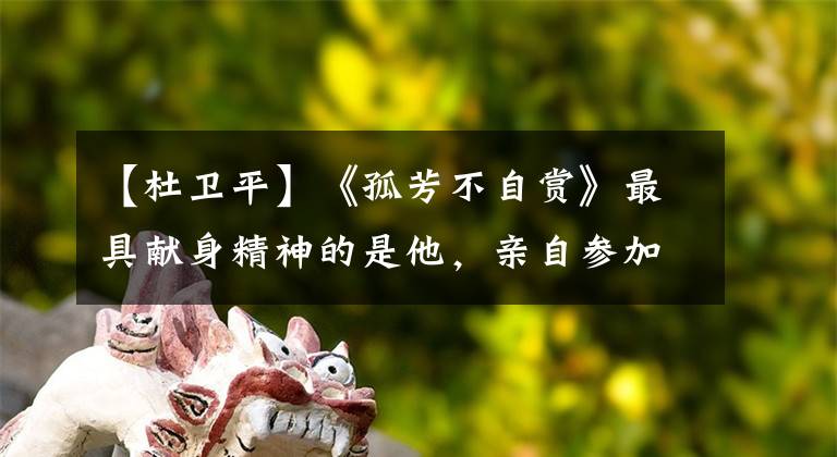 【杜卫平】《孤芳不自赏》最具献身精神的是他,亲自参加实景外景,演技赞