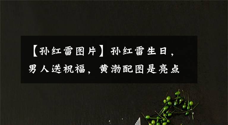 【孙红雷图片】孙红雷生日,男人送祝福,黄渤配图是亮点,黄磊配文是“心计”