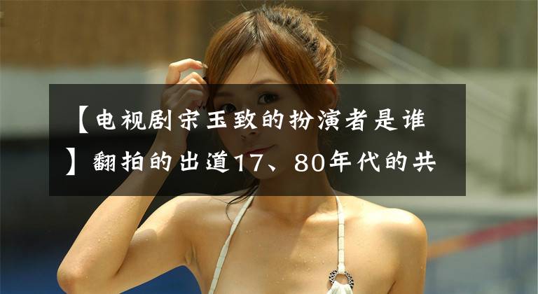 【电视剧宋玉致的扮演者是谁】翻拍的出道17、80年代的共同回忆,现在因主演网络剧而备受关注