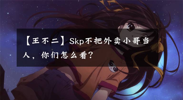 【王不二】Skp不把外卖小哥当人，你们怎么看？
