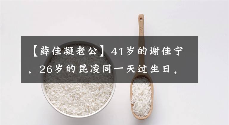 【薛佳凝老公】41岁的谢佳宁，26岁的昆凌同一天过生日，但情况略有不同