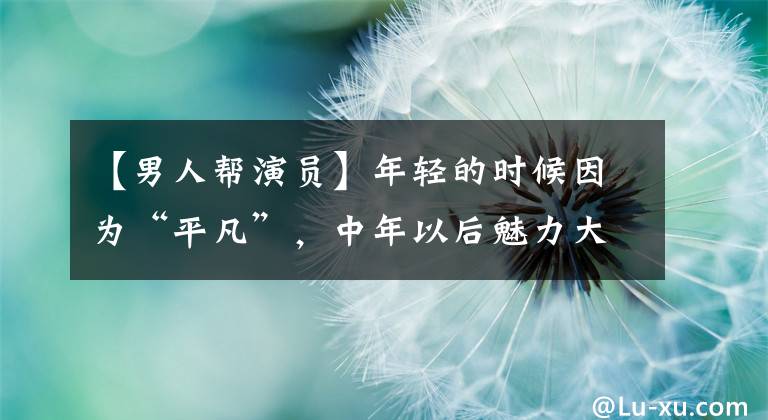 【男人帮演员】年轻的时候因为“平凡”,中年以后魅力大增,这四位男演员随着年龄的增长越来越受欢迎。