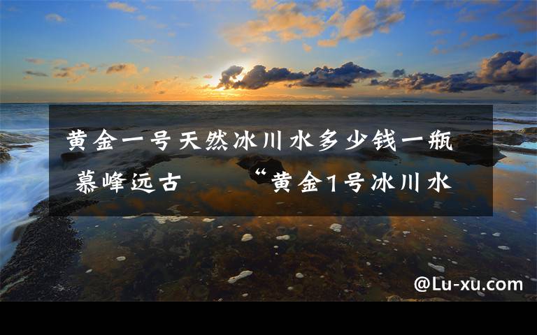 黄金一号天然冰川水多少钱一瓶 慕峰远古――“黄金1号冰川水”产品介绍及运作模式