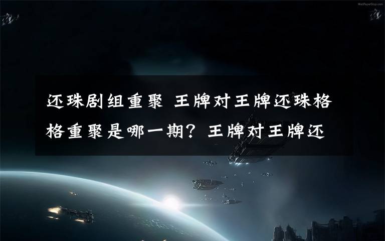 还珠剧组重聚 王牌对王牌还珠格格重聚是哪一期?王牌对王牌还珠剧组具体时间