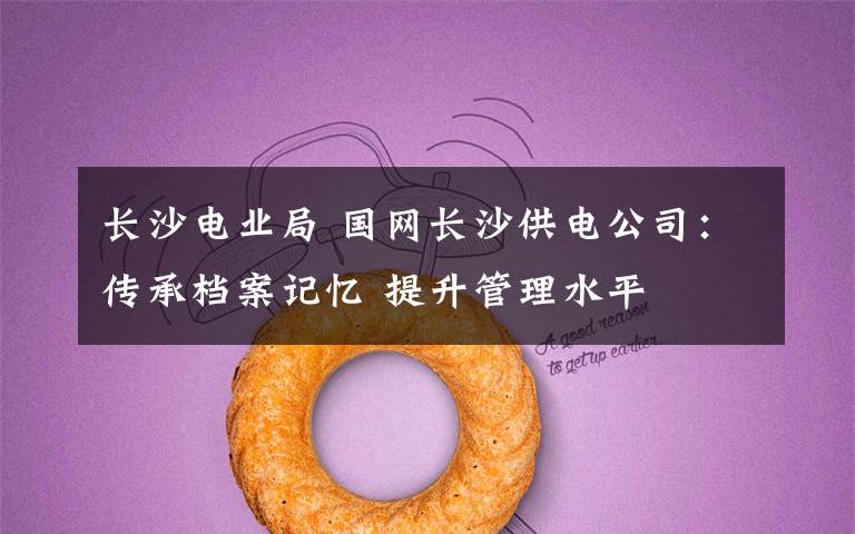 长沙电业局 国网长沙供电公司:传承档案记忆 提升管理水平