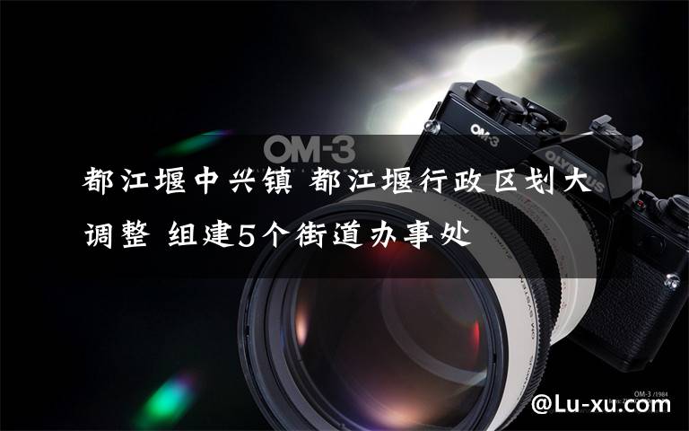 都江堰中兴镇 都江堰行政区划大调整 组建5个街道办事处