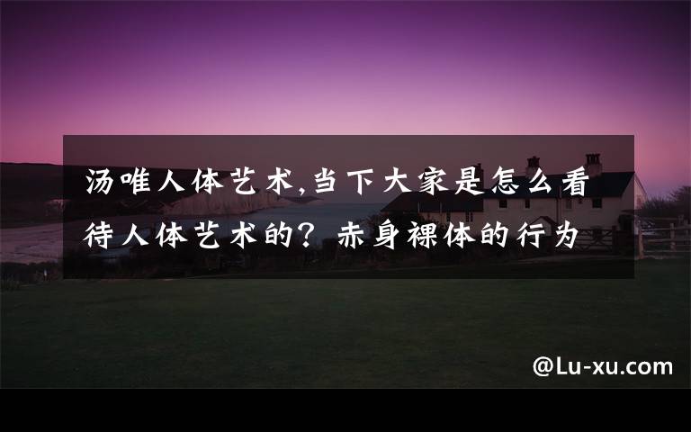 汤唯人体艺术,当下大家是怎么看待人体艺术的？赤身裸体的行为艺术或者人体画，有多少人能从艺术的角度看待？