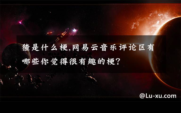 猹是什么梗,网易云音乐评论区有哪些你觉得很有趣的梗?