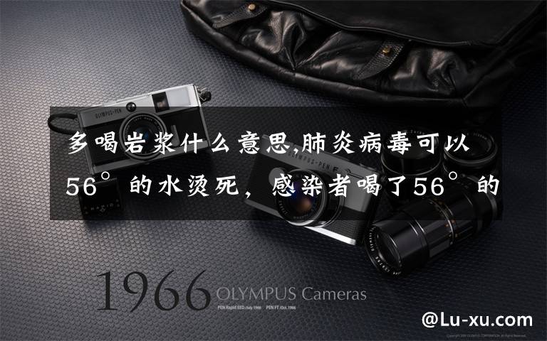 多喝岩浆什么意思,肺炎病毒可以56°的水烫死，感染者喝了56°的水会治好吗？