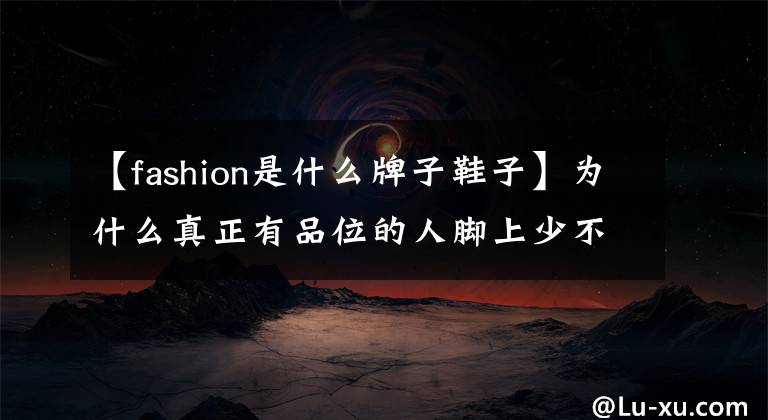 【fashion是什么牌子鞋子】为什么真正有品位的人脚上少不了一双Church's鞋?