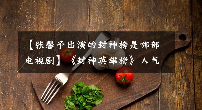 【张馨予出演的封神榜是哪部电视剧】《封神英雄榜》人气历代索达达PK张信伟破坏三观